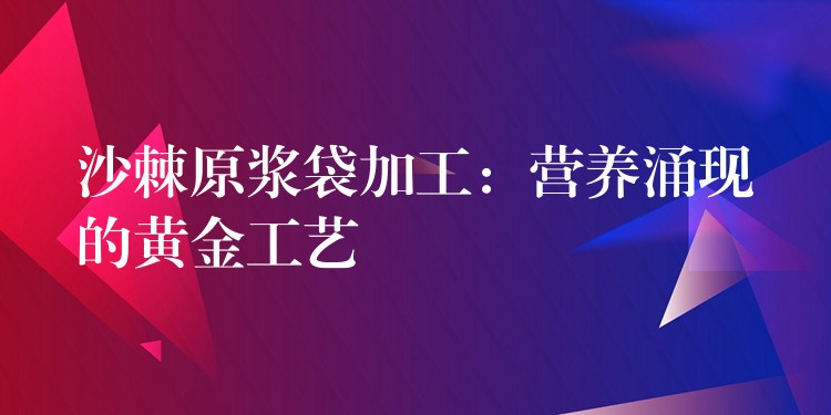 沙棘原漿袋加工：營養涌現的黃金工藝