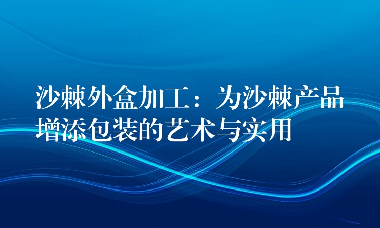 沙棘外盒加工:為沙棘產(chǎn)品增添包裝的藝術(shù)與實用 沙棘外盒加工:為沙棘產(chǎn)品增添包裝的藝術(shù)與實用