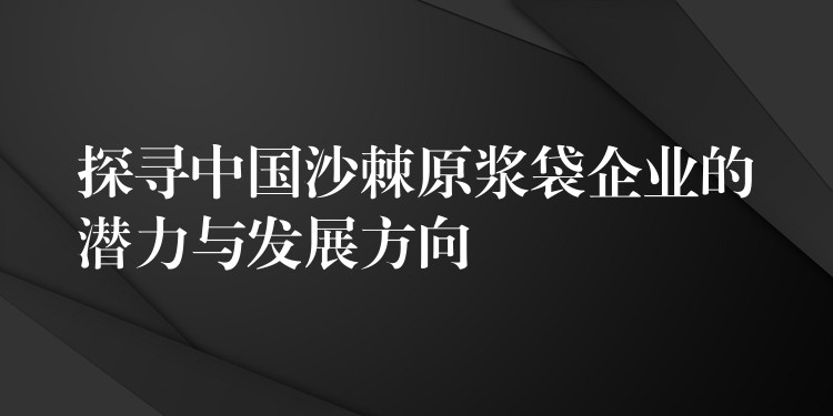 探尋中國沙棘原漿袋企業的潛力與發展方向