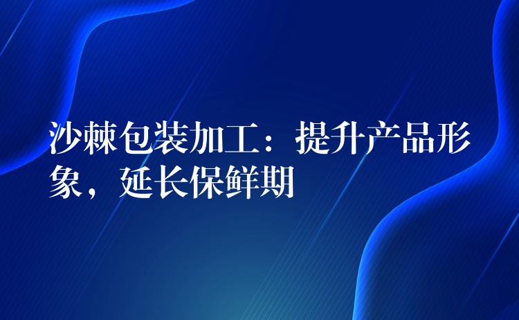 沙棘包裝加工:提升產品形象,延長保鮮期 沙棘包裝加工:提升產品形象,延長保鮮期