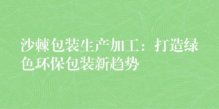 沙棘包裝生產加工:打造綠色環保包裝新趨勢 沙棘包裝生產加工:打造綠色環保包裝新趨勢
