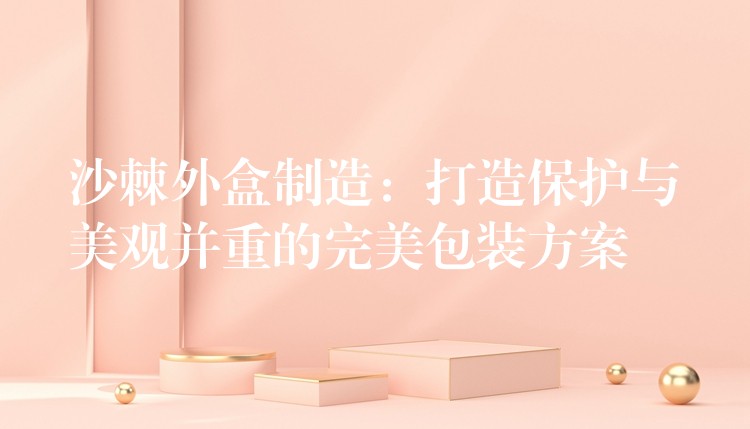 沙棘外盒制造：打造保護與美觀并重的完美包裝方案