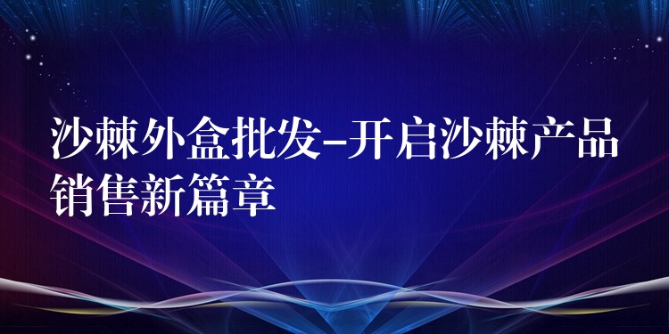 沙棘外盒批發-開啟沙棘產品銷售新篇章
