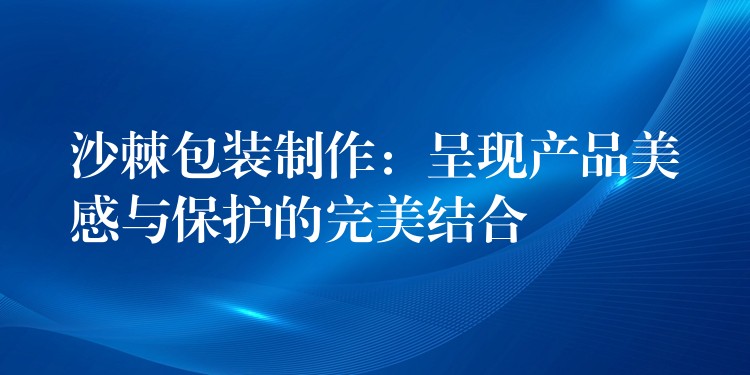 沙棘包裝制作：呈現產品美感與保護的完美結合