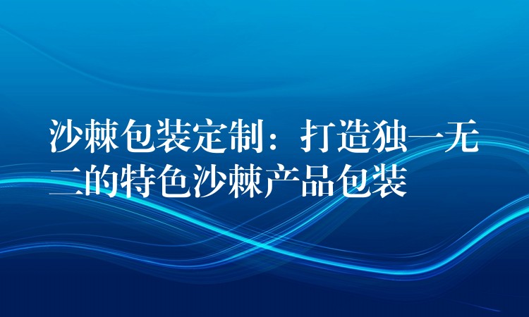 沙棘包裝定制：打造獨一無二的特色沙棘產(chǎn)品包裝