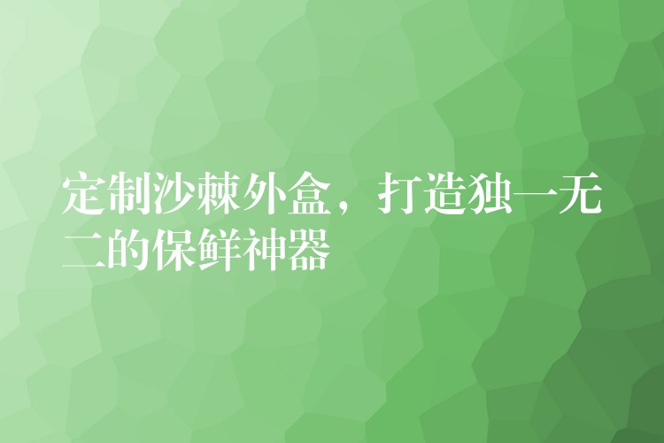 定制沙棘外盒，打造獨一無二的保鮮神器