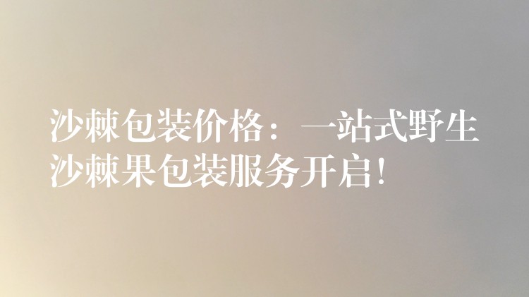 沙棘包裝價格:一站式野生沙棘果包裝服務開啟! 沙棘包裝價格:一站式野生沙棘果包裝服務開啟!