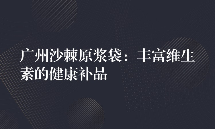 廣州沙棘原漿袋：豐富維生素的健康補品