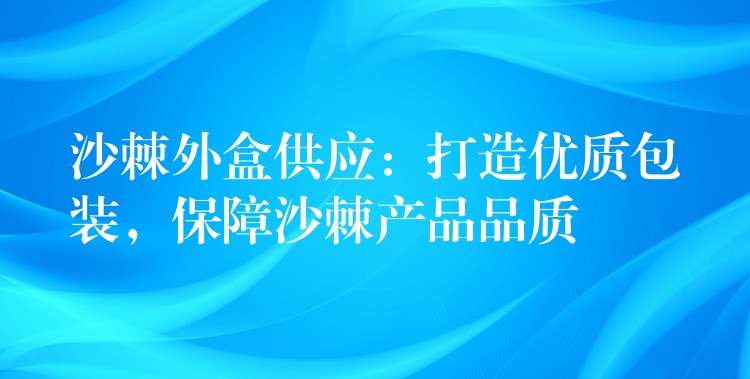 沙棘外盒供應：打造優質包裝，保障沙棘產品品質