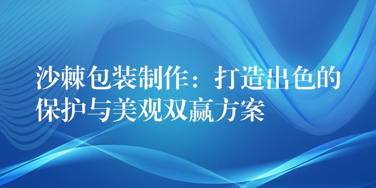 沙棘包裝制作：打造出色的保護與美觀雙贏方案