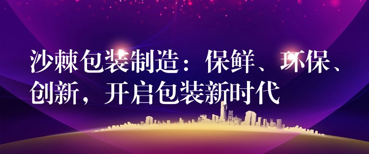 沙棘包裝制造：保鮮、環(huán)保、創(chuàng)新，開啟包裝新時代