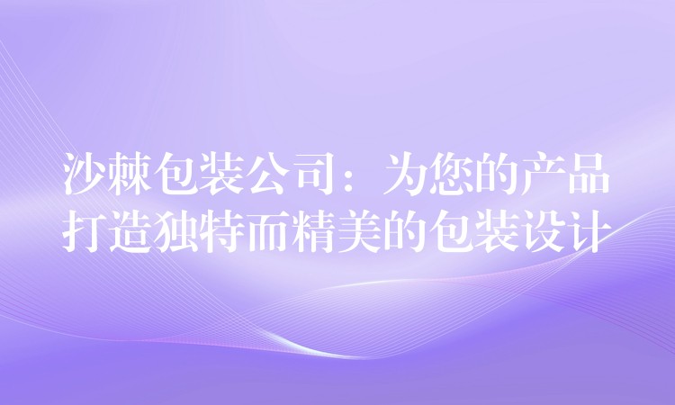 沙棘包裝公司：為您的產品打造獨特而精美的包裝設計