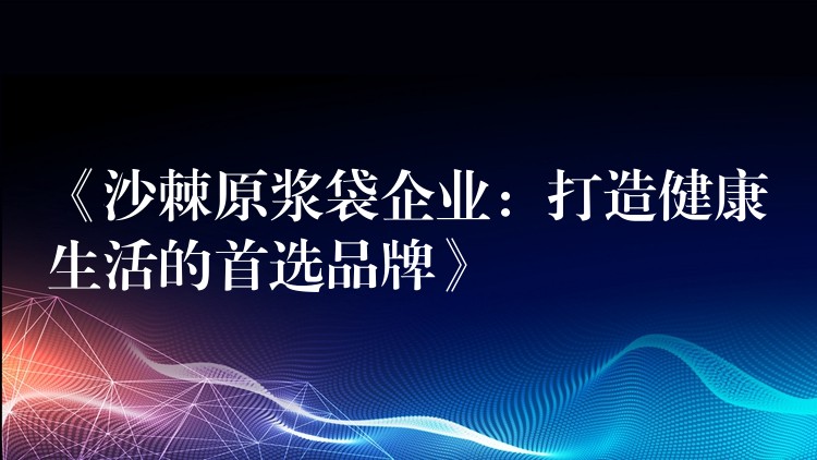 《沙棘原漿袋企業(yè)：打造健康生活的首選品牌》