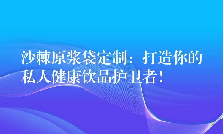 沙棘原漿袋定制：打造你的私人健康飲品護衛者！
