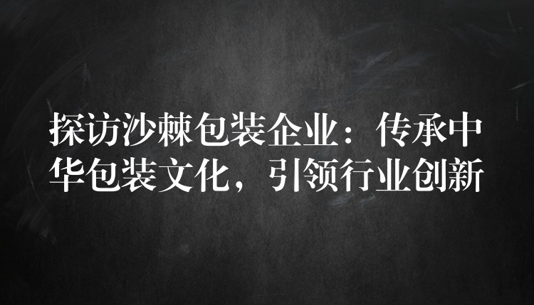 探訪沙棘包裝企業：傳承中華包裝文化，引領行業創新