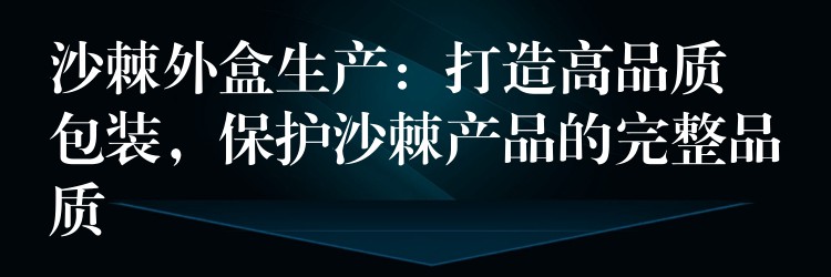 沙棘外盒生產(chǎn)：打造高品質(zhì)包裝，保護沙棘產(chǎn)品的完整品質(zhì)