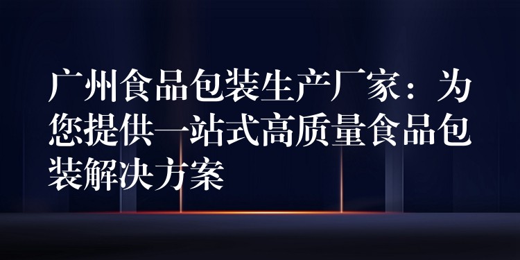 廣州食品包裝生產(chǎn)廠家：為您提供一站式高質(zhì)量食品包裝解決方案