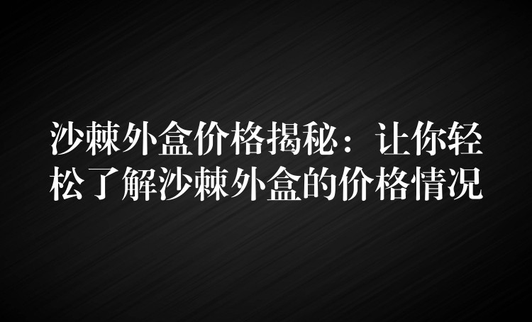 沙棘外盒價格揭秘:讓你輕松了解沙棘外盒的價格情況 沙棘外盒價格揭秘:讓你輕松了解沙棘外盒的價格情況