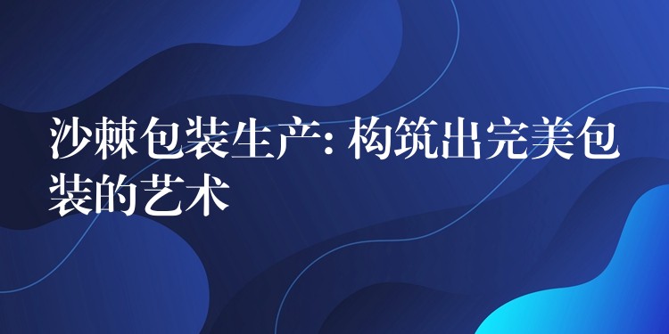 沙棘包裝生產(chǎn): 構(gòu)筑出完美包裝的藝術(shù)