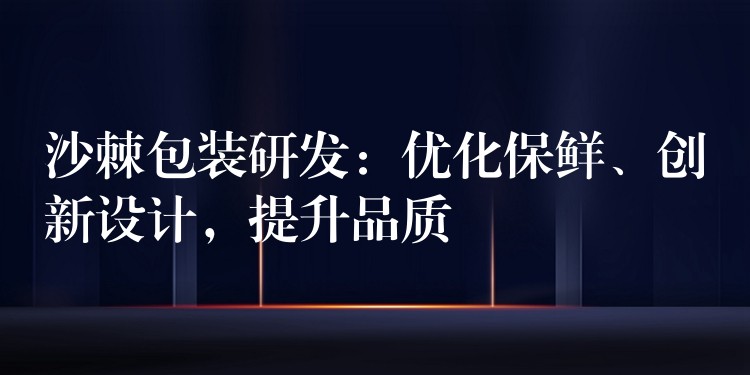 沙棘包裝研發:優化保鮮、創新設計,提升品質 沙棘包裝研發:優化保鮮、創新設計,提升品質