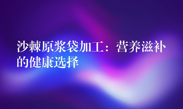 沙棘原漿袋加工：營養滋補的健康選擇