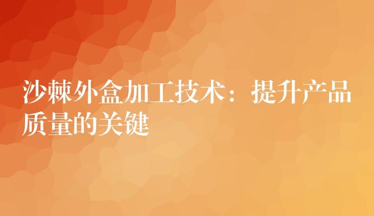 沙棘外盒加工技術:提升產品質量的關鍵 沙棘外盒加工技術:提升產品質量的關鍵