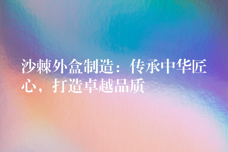 沙棘外盒制造:傳承中華匠心,打造卓越品質 沙棘外盒制造:傳承中華匠心,打造卓越品質