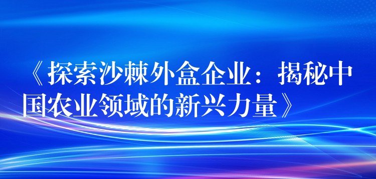 《探索沙棘外盒企業:揭秘中國農業領域的新興力量》 《探索沙棘外盒企業:揭秘中國農業領域的新興力量》