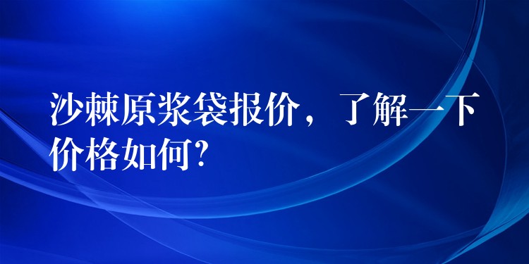 沙棘原漿袋報價，了解一下價格如何？