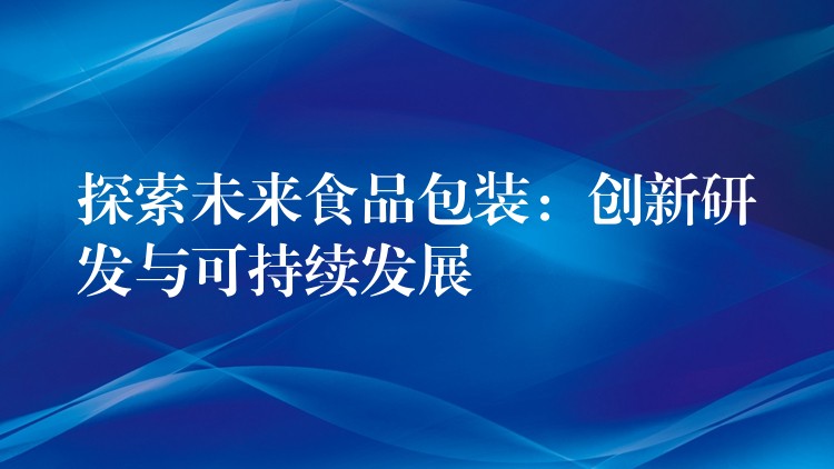 探索未來食品包裝:創新研發與可持續發展 探索未來食品包裝:創新研發與可持續發展