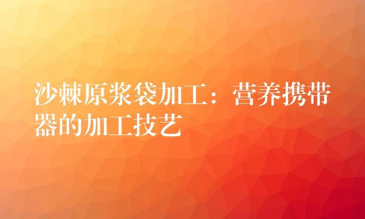 沙棘原漿袋加工:營養攜帶器的加工技藝 沙棘原漿袋加工:營養攜帶器的加工技藝