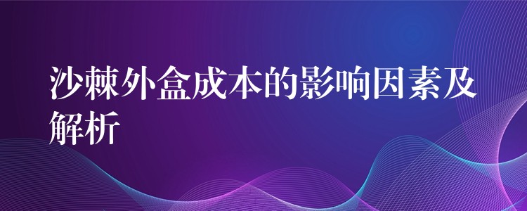 沙棘外盒成本的影響因素及解析 沙棘外盒成本的影響因素及解析