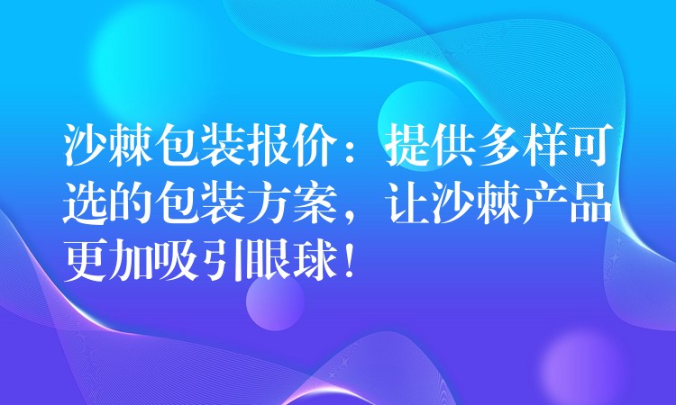 沙棘包裝報價：提供多樣可選的包裝方案，讓沙棘產品更加吸引眼球！