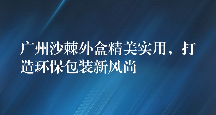 廣州沙棘外盒精美實用，打造環保包裝新風尚