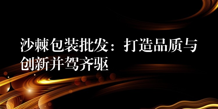 沙棘包裝批發：打造品質與創新并駕齊驅