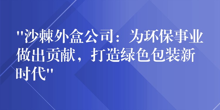 “沙棘外盒公司：為環保事業做出貢獻，打造綠色包裝新時代”