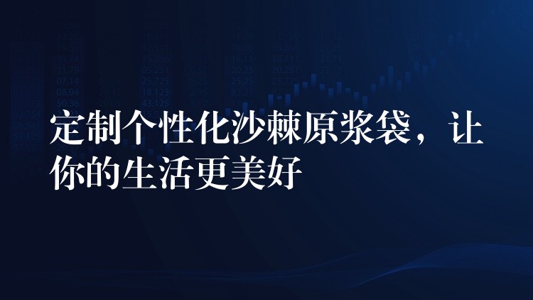 定制個性化沙棘原漿袋，讓你的生活更美好