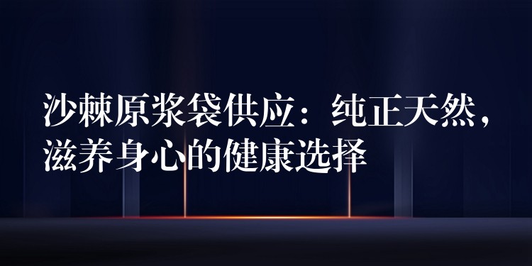 沙棘原漿袋供應(yīng)：純正天然，滋養(yǎng)身心的健康選擇