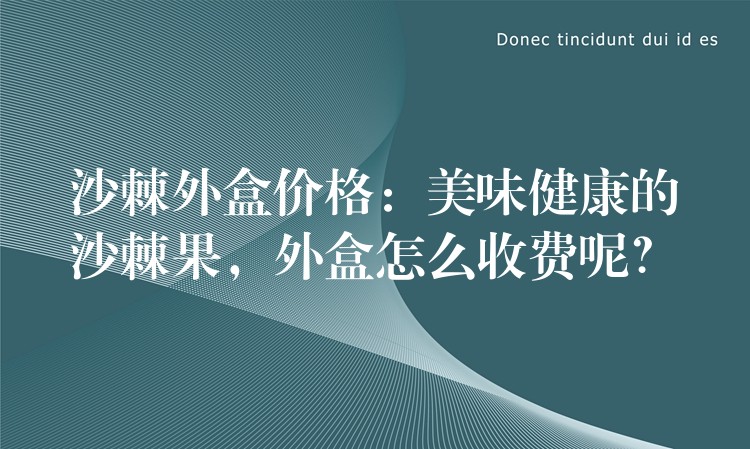 沙棘外盒價格：美味健康的沙棘果，外盒怎么收費呢？