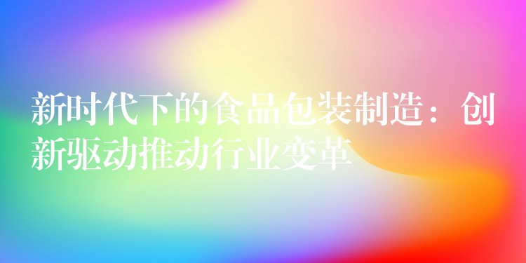 新時代下的食品包裝制造:創新驅動推動行業變革 新時代下的食品包裝制造:創新驅動推動行業變革