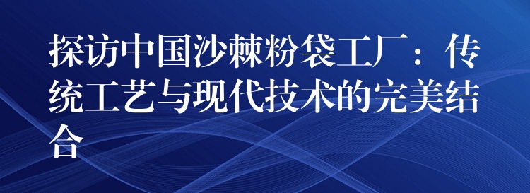 探訪中國沙棘粉袋工廠:傳統工藝與現代技術的完美結合 探訪中國沙棘粉袋工廠:傳統工藝與現代技術的完美結合