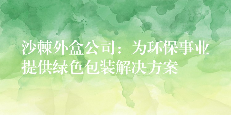 沙棘外盒公司:為環保事業提供綠色包裝解決方案 沙棘外盒公司:為環保事業提供綠色包裝解決方案