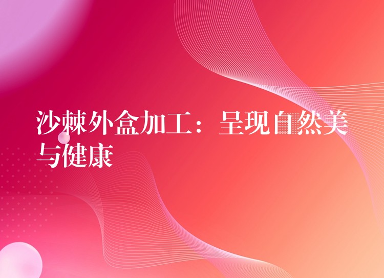 沙棘外盒加工:呈現(xiàn)自然美與健康 沙棘外盒加工:呈現(xiàn)自然美與健康