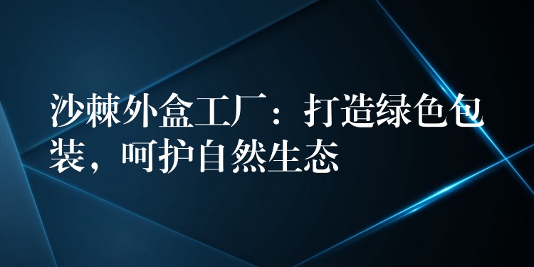 沙棘外盒工廠：打造綠色包裝，呵護(hù)自然生態(tài)