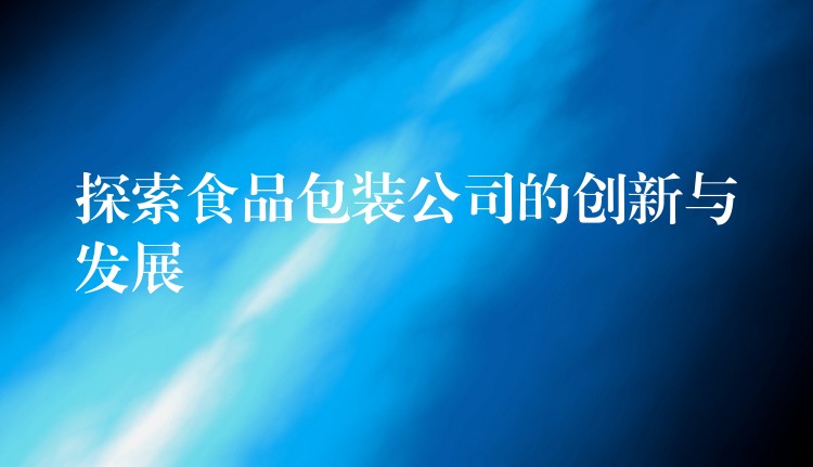 探索食品包裝公司的創新與發展 探索食品包裝公司的創新與發展