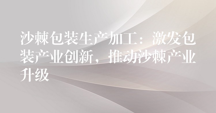 沙棘包裝生產加工：激發包裝產業創新，推動沙棘產業升級