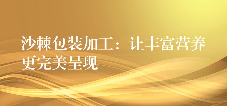 沙棘包裝加工：讓豐富營養(yǎng)更完美呈現(xiàn)