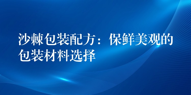 沙棘包裝配方：保鮮美觀的包裝材料選擇