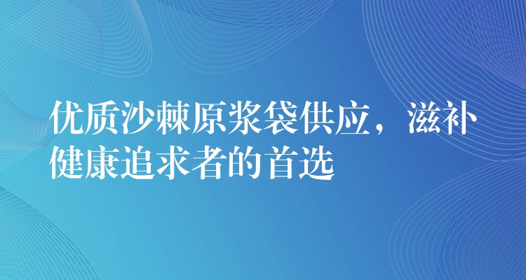 優(yōu)質(zhì)沙棘原漿袋供應(yīng)，滋補健康追求者的首選