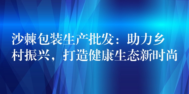 沙棘包裝生產(chǎn)批發(fā):助力鄉(xiāng)村振興,打造健康生態(tài)新時(shí)尚 沙棘包裝生產(chǎn)批發(fā):助力鄉(xiāng)村振興,打造健康生態(tài)新時(shí)尚